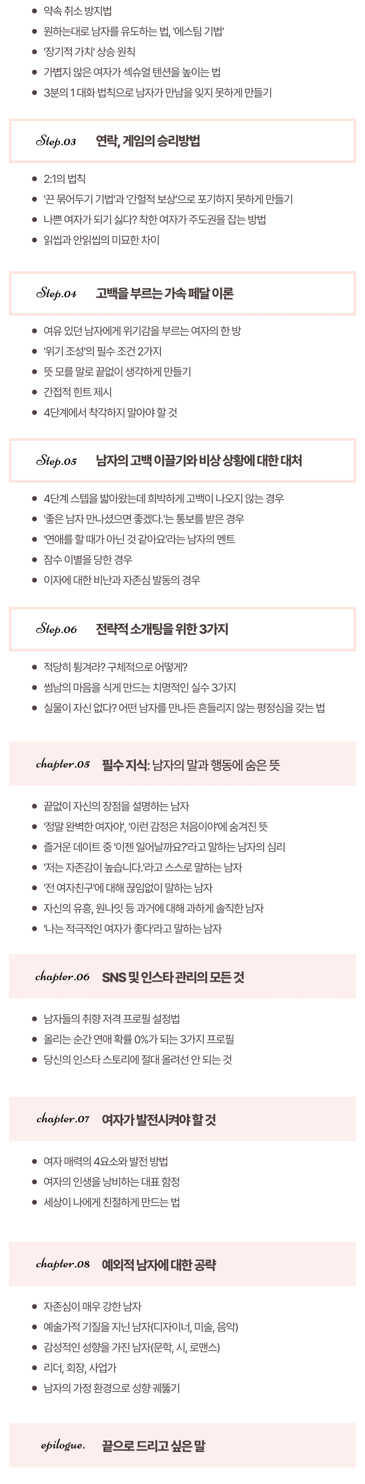 제5장. 필수 지식: 남자의 말과 행동에 숨은 뜻 끝없이 자신의 장점을 설명하는 남자 '정말 완벽한 여자야', '이런 감정은 처음이야'에 숨겨진 뜻 즐거운 데이트 중 '이젠 일어날까요?'라고 말하는 남자의 심리 '저는 자존감이 높습니다.'라고 스스로 말하는 남자 '전 여자친구'에 대해 끊임없이 말하는 남자 자신의 유흥, 원나잇 등 과거에 대해 과하게 솔직한 남자' 나는 적극적인 여자가 좋다'라고 말하는 남자 제6장. SNS 및 인스타 관리의 모든 것 남자들의 취향 저격 프로필 설정법 올리는 순간 연애 확률 0%가 되는 3가지 프로필 당신의 인스타 스토리에 절대 올려선 안 되는 것 제7장. 여자가 발전시켜야 할 것 여자 매력의 4요소와 발전 방법 여자의 인생을 낭비하는 대표 함정 세상이 나에게 친절하게 만드는 법 제8장.예외적 남자에 대한 공략 자존심이 매우 강한 남자 예술가적 기질을 지닌 남자(디자이너, 미술, 음악) 감성적인 성향을 가진 남자(문학, 시, 로맨스)리더, 회장, 사업가 남자의 가정 환경으로 성향 궤뚫기에필로그. 끝으로 드리고 싶은 말