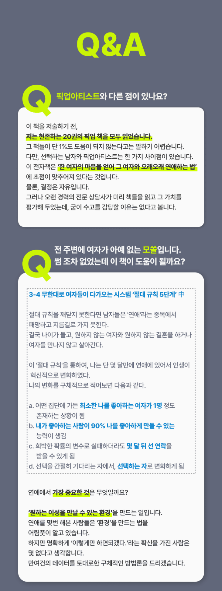 b46aa24aa26dfc4f7e33245dfcd302f6_1701146255_5716.png Q1. 픽업아티스트와 선택하는 남자는 무엇이 다른가요? 이 책을 저술하기 전, 저는 현존하는 20권의 픽업책을 모두 읽었습니다. 그 책들이 단 1%도 도움이 되지 않는다고는 말하기 어렵습니다. 다만, 선택하는 남자와 픽업아티스트는 한가지 큰 차이점이 있습니다.이 전자책의 목적은 ‘한 여자의 마음을 얻어 그 여자와 오래오래 연애하는 법’에 초점이 맞추어져 있다는 것입니다. 물론, 결정은 자유입니다. 그러나 오랜 경력의 전문 상담사가 미리 책들을 읽고 그 가치를 평가해 두었는데, 수고를 감당할 이유가 없다고 봅니다.Q2. 전 주변에 여자가 아예 없는 모쏠입니다. 썸 조차 없었는데 이 책이 도움이 될까요? 3-4 무한대로 여자들이 다가오는 시스템 ‘절대 규칙 5단계’ 中절대 규칙을 깨닫지 못한다면 남자들은 '연애'라는 종목에서 패망하고 지름길로 가지 못한다. 결국 나이가 들고, 원하지 않는 여자와 원하지 않는 결혼을 하거나 여자를 만나지 않고 살아간다.이 '절대 규칙'을 통하여, 나는 단 몇 달만에 연애에 있어서 인생이 혁신적으로 변화하였다. 나의 변화를 구체적으로 적어보면 다음과 같다.a. 어떤 집단에 가든 최소한 나를 좋아하는 여자가 1명 정도 존재하는 상황이 됨 b. 내가 좋아하는 사람이 90% 나를 좋아하게 만들 수 있는 능력이 생김 c. 희박한 확률의 변수로 실패하더라도 몇 달 뒤 선 연락을 받을 수 있게 됨 d. 선택을 간절히 기다리는 자에서, 선택하는 자로 변화하게 됨 연애에서 가장 중요한 것은 무엇일까요?‘원하는 이성을 만날 수 있는 환경’을 만드는 일입니다. 연애를 몇번 해본 사람들은 ‘환경’을 만드는 법을 어렴풋이 알고 있습니다. 하지만 명확하게 ‘이렇게만 하면되겠다.’라는 확신을 가진 사람은 몇 없다고 생각합니다. 만여건의 데이터를 토대로 구체적인 방법론을 알려드릴 수 있습니다.