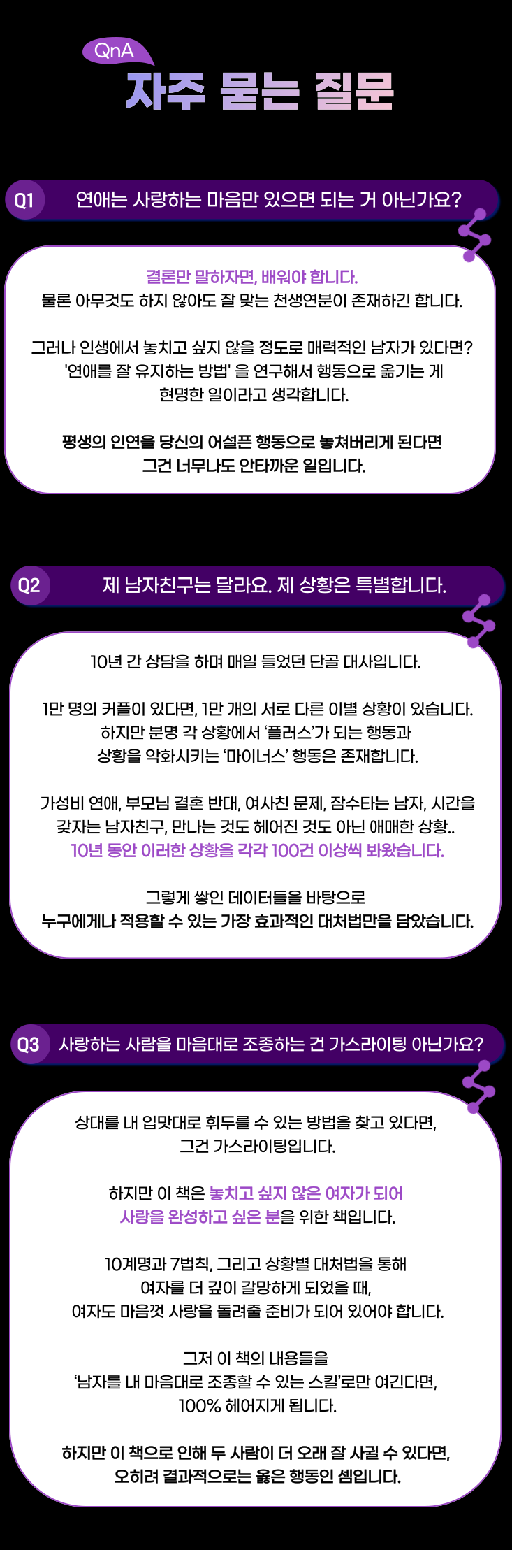 자주 묻는 질문 BESㅆQ1: 연애는 사랑하는 마음만 있으면 되는 거 아닌가요?A2: 결론만 말하자면, 배워야 합니다. 물론 아무것도 하지 않아도 잘 맞는 천생연분이 존재하긴 합니다. 그러나 인생에서 놓치고 싶지 않을 정도로 매력적인 남자가 있다면? '연애를 잘 유지하는 방법' 을 연구해서 행동으로 옮기는 게 현명한 일이라고 생각합니다. 평생의 인연을 당신의 어설픈 행동으로 놓쳐버리게 된다면 그건 너무나도 안타까운 일입니다.Q2: 제 남자친구는 달라요. 제 상황은 특별합니다.A3: 10년 간 상담을 하며 매일 들었던 단골 대사입니다. 이 책을 쓰기 위해 10년 동안의 상담 일지를 모두 뒤졌습니다. 1만 명의 커플이 있다면, 1만 개의 서로 다른 이별 상황이 있습니다.하지만 분명 각 상황에서 ‘플러스’가 되는 행동과 상황을 악화시키는 ‘마이너스’ 행동은 존재합니다. 가성비 연애, 부모님 결혼 반대, 여사친 문제, 잠수타는 남자, 시간을 갖자는 남자친구, 만나는 것도 헤어진 것도 아닌 애매한 상황.. 10년 동안 위에 언급한 상황을 각각 100건 이상씩 봐왔습니다. 
그렇게 쌓인 데이터들을 바탕으로 누구에게나 적용할 수 있는 가장 효과적인 대처법만을 담았습니다.Q3: 사랑하는 사람을 내 마음대로 조종하는 건 가스라이팅 아닌가요? A4: 상대를 내 입맛대로 휘두를 수 있는 방법을 찾고 있다면, 그건 가스라이팅입니다.
하지만 이 책은 놓치고 싶지 않은 여자가 되어 사랑을 완성하고 싶은 분을 위한 책입니다.10계명과 7법칙, 그리고 상황별 대처법을 통해 여자를 더 깊이 갈망하게 되었을 때, 여자도 마음껏 사랑을 돌려줄 준비가 되어 있어야 합니다. 그저 이 책의 내용들을 ‘남자를 내 마음대로 조종할 수 있는 스킬’로만 여긴다면, 100% 헤어지게 됩니다. 하지만 이 책으로 인해 두 사람이 더 오래 잘 사귈 수 있다면, 오히려 결과적으로는 옳은 행동인 셈입니다.
