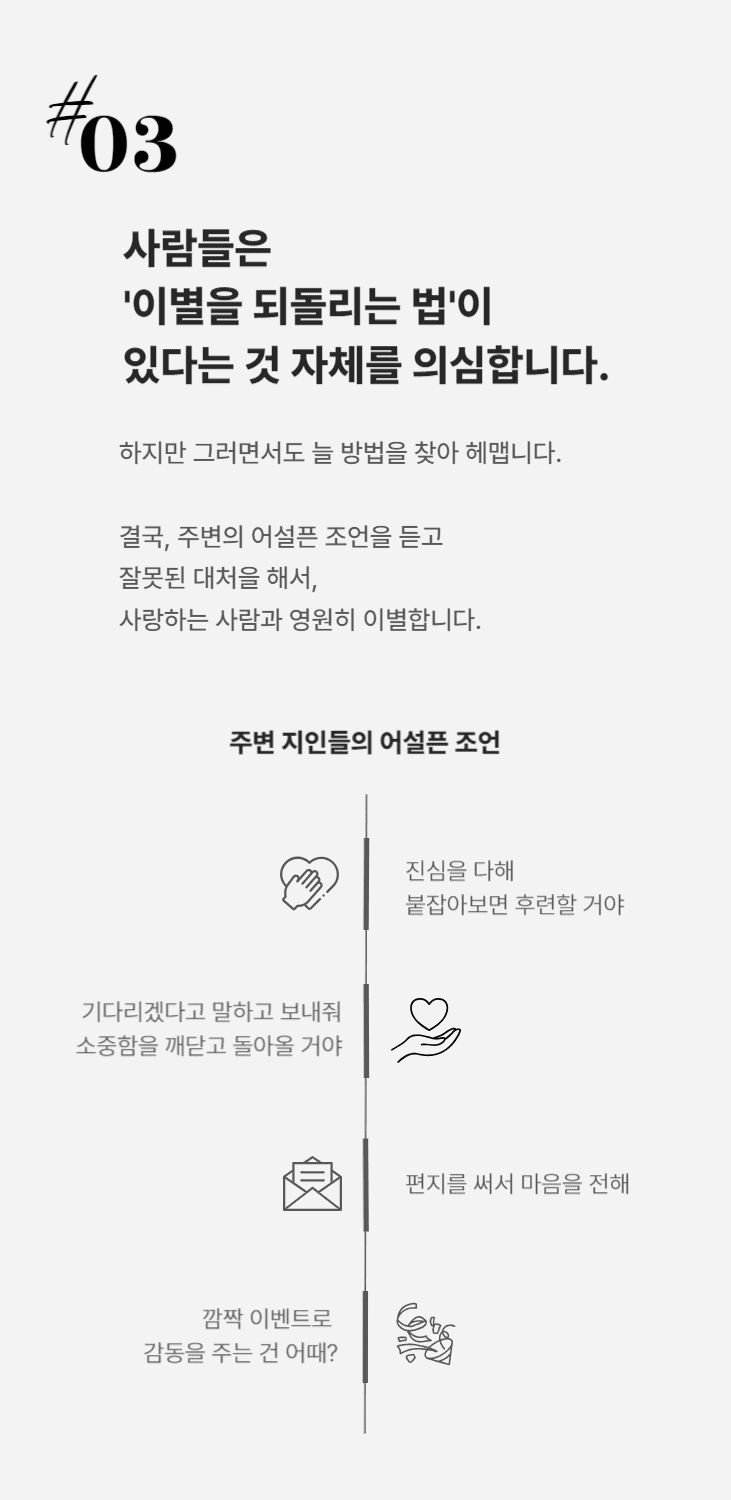 사람들은 이별을 되돌리는 법이 있다는 것 자체를 의심합니다. 그러면서도 늘 방법을 찾아 헤매다 주변의 어설픈 조언을 듣고 잘못된 행동을 해서, 
사랑하는 사람과 영원히 이별합니다.'진심을 다해 붙잡아보면 후련할거야''기다리겠다고 말하고 보내줘. 소중함을 깨닫고 돌아오게 될거야''편지를 써서 마음을 전해''깜짝 이벤트로 감동을 주는 건 어때?'제가 시중에 있는 연애 베스트셀러와 연애 유튜브들 보면 한숨이 나오는 이유입니다. 사기 당하지 마세요.
