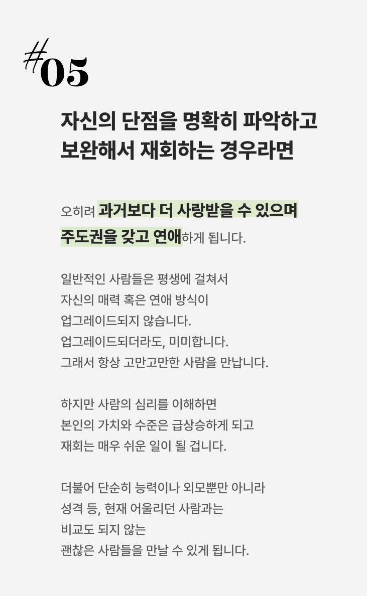 자신의 단점을 명확히 파악하고 보완해서 재회하는 경우, 오히려 과거보다 더 사랑받을 수 있으며 주도권을 갖고 연애하게 됩니다. 일반적인 사람들은 평생에 걸쳐서 자신의 매력 혹은 연애 방식이 업그레이드되지 않습니다 업그레이드되더라도, 미미합니다. 그래서 항상 고만고만한 사람을 만납니다.하지만 사람의 심리를 이해하면 본인의 가치와 수준은 급상승하게 되고 재회는 매우 쉬운 일이 될 겁니다.더불어 단순히 능력이나 외모뿐만 아니라 성격 등, 현재 어울리던 사람과는 비교도 되지 않는 괜찮은 사람들을 만날 수 있게 됩니다.