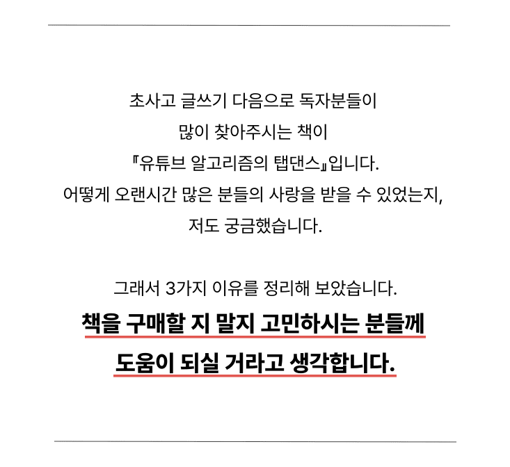 이 책에 나오는 “알고리즘의 원리”, “조회수가 터지는 법칙들” 등을 적용해, 성공하는 유튜버들의 사례가 끊임없이 나오고 있습니다.제가 무료로 공개한 칼럼, 유튜브, 상세페이지만 보고도 유튜브를 성공시키고 안정적으로 비즈니스화 한 분들이 너무나도 많습니다. 아래 이어지는 내용을 읽으시면 왜 내 유튜브는 성공하지 못했는지, 앞으로 어떻게 해야될 지 도움이 될 수 있을 것이라 100% 확신합니다.3장 유튜브 알고리즘 핵심이론 part 2와 4장 유튜브를 폭발시키는 방법 part4 제목과 썸네일 부분에 일부 나오는 “표본 이론”에 관한 내용입니다. 우선 유튜브 알고리즘의 목표는 무엇일지 생각해봅시다. 아니, 유튜브의 목표는 뭘까요?사람들이 유튜브 영상을 “오래오래 많이 보게 하는 것”입니다.
그래서 유튜브 알고리즘은 사람들의 취향에 맞는 영상을 적재적소에 잘 추천해주려고 하는 목표를 갖고 있습니다. 알고리즘 내용은 자세히 이야기하면 글이 너무 길어지기에 줄이겠습니다. (유튜브 알고리즘 탭댄스에서 확인 가능합니다.)이러한 알고리즘의 목표를 기억해주시고, 아래 내용을 봐주시길 바랍니다.왜 5번을 제외한 영상이 다 1천회~4만회 수준인데, 5번만 61만회일까요?바로, 유일하게 “표본 이론”이 적용된 썸네일과 영상이기 때문입니다.(1번 사진)1번 썸네일의 경우, 눈밑주름 수술이라는 단어를 쓰고 있습니다. 5천만 명 중에 눈밑주름 수술에 관심을 갖는 사람은 얼마나 될까요? 5만명 정도 밖에 안 될 겁니다. 그 결과 조회수는 박살 날 수밖에 없습니다.
(2번 3번 사진)2번 ‘하안검’, 3번’울써마지’의 경우도 마찬가지입니다. 사람들은 모르는 단어가 나오는 썸네일은 절대 클릭하지도 않습니다. 유튜브 알고리즘의 목표인 ‘많은 사람들이 유튜브를 보게 한다.’에 위배되기 때문에 영상은 노출조차 잘 되지 않고, 노출이 되어도 사람들은 클릭하지 않습니다.(5번 사진)5번이 제가 유일하게 컨설팅해 준 썸네일과 제목입니다. 저는 딱 하나만 건드렸습니다. “표본 넓히기”눈밑주름수술, 하안검, 울써마지가 5000명 정도 클릭할 썸네일이라면, 5번 썸네일과 제목은 최소 500만명은 관심을 가질 문구입니다.
그렇다면 위 세 영상의 표본을 넓히려면 제목을 어떻게 바꿔야 할까요? 한번 생각해보시고 제목을 스스로 바꿔보시길 바랍니다.저라면 이렇게 바꿀 것 같습니다.1. (유튜브 알고리즘의 탭댄스 체험판에서 확인 가능 2. 안과의사는 이 수술만큼은 절대 안 합니다 3. (유튜브 알고리즘의 탭댄스 체험판에서 확인 가능) 다른 예시도 보여드리겠습니다. 3년간 구독자 수가 9천명에 불과한 채널을 컨설팅 채 1달도 되지 않아 50만을 찍게 하고, 지금은 1XX만 채널이 되게 한 핵심 비결에도 “표본이론”이 있습니다.아래 링크 연결된 칼럼만 읽으셔도 평균 조회수를 4배 올릴 수 있다고 확신합니다. 이 칼럼을 읽기 전에 전자책을 구매하는 것은 권장드리지 않습니다.