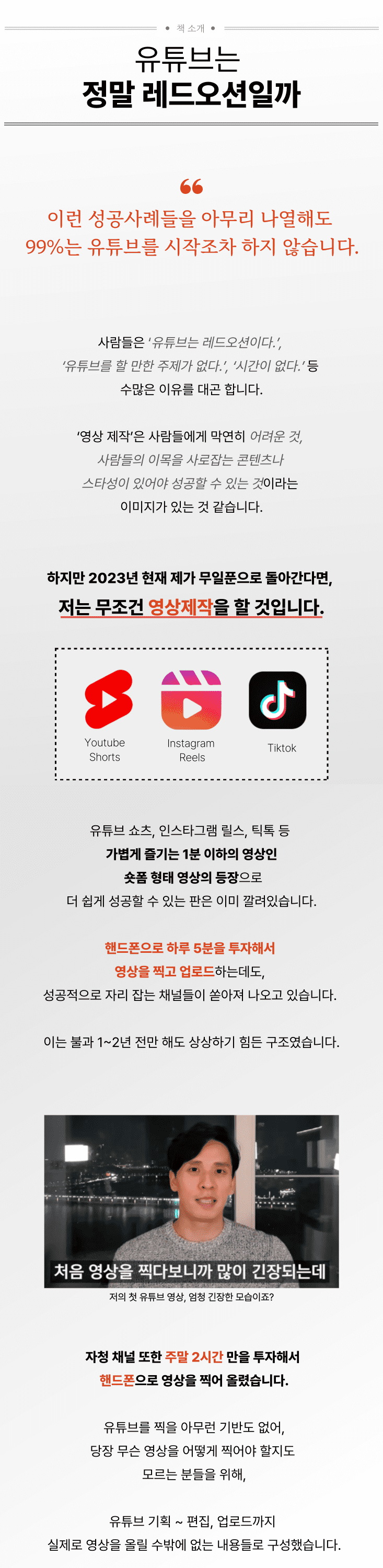 ### 유튜브는 정말 레드오션일까 '이런 성공사례들을 아무리 나열해도 99%는 유튜브를 시작조차 하지 않습니다.'사람들은 ‘유튜브는 레드오션이다.’, ‘유튜브를 할 만한 주제가 없다.’, ‘시간이 없다.’ 등 수많은 이유를 대곤 합니다.‘영상 제작’은 사람들에게 막연히 ‘어려운 것, 엄청난 주제의 컨텐츠나 스타성이 있어야 성공할 수 있는 것’이라는 이미지가 있는 것 같습니다.하지만 2023년 현재 제가 무일푼으로 돌아간다면, 저는 무조건 영상제작을 할 것입니다. 틱톡, 릴스, 쇼츠 등 숏폼의 등장으로 더 쉽게 성공할 수 있는 판은 이미 깔려있습니다. 핸드폰으로 하루 5분을 투자해서 영상을 찍고 업로드하는데도, 성공적으로 자리 잡는 채널들이 쏟아져 나오고 있습니다. 불과 1~2년 전만 해도 상상하기 힘든 구조였습니다. (자청 첫 영상) _ 저의 첫 영상, 많이 긴장한 모습이죠? 저의 자청 채널 또한 주말 2시간 만을 투자해서 핸드폰으로 영상을 찍어 올렸습니다.당장 무슨 영상을 찍어야 할지도 모르는 분들을 위해,1장은 유튜브 기획 ~ 편집, 업로드까지 실제로 영상을 올릴 수밖에 없는 내용들로 구성했습니다.(이미 유튜브를 하고 있는 경우라면 2장의 알고리즘부터 보면 됩니다.)